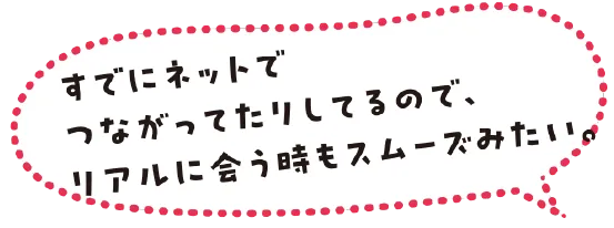すでにネットでつながってたりしてるので、リアルに会う時もスムーズみたい。